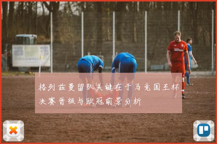 格列兹曼留队关键在于马竞国王杯决赛晋级与欧冠前景分析