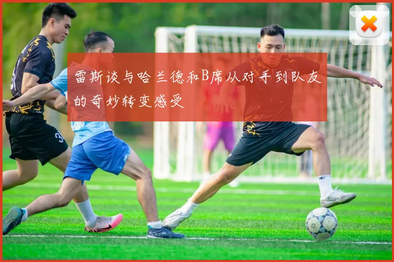 雷斯谈与哈兰德和B席从对手到队友的奇妙转变感受
