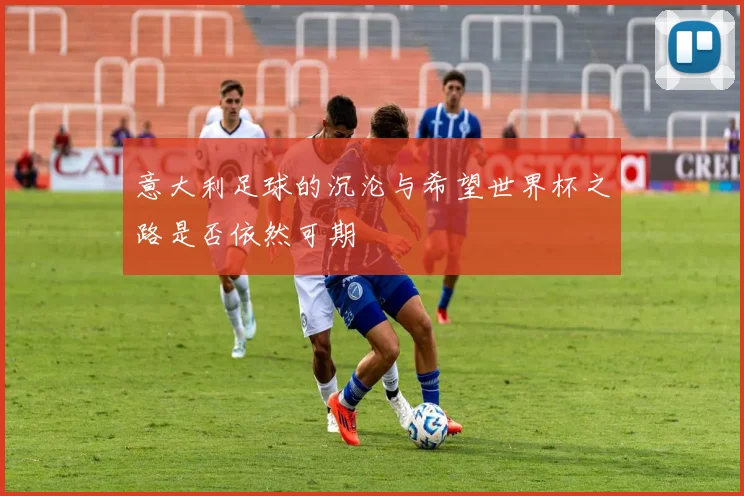 意大利足球的沉沦与希望世界杯之路是否依然可期