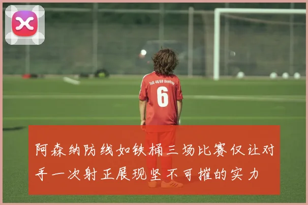 阿森纳防线如铁桶三场比赛仅让对手一次射正展现坚不可摧的实力