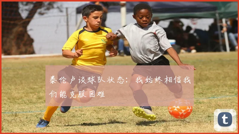泰伦卢谈球队状态：我始终相信我们能克服困难