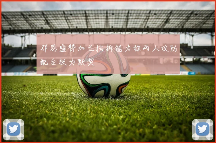 邓恩盛赞加兰挡拆能力称两人攻防配合极为默契