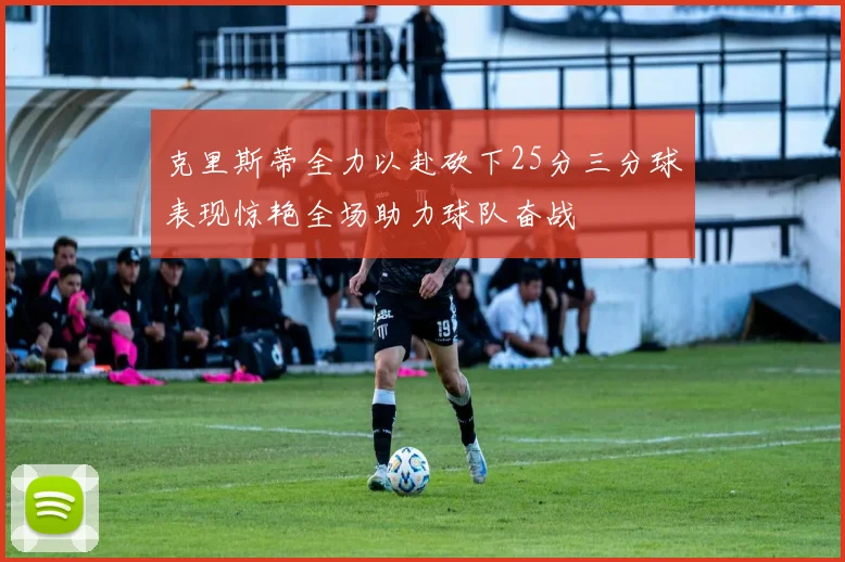克里斯蒂全力以赴砍下25分三分球表现惊艳全场助力球队奋战