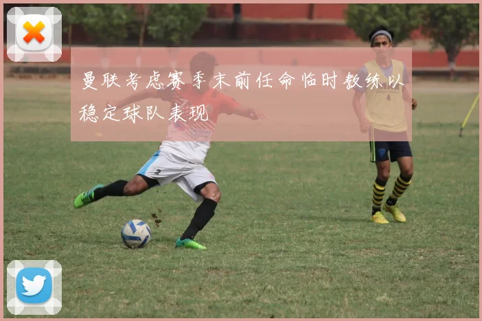 曼联考虑赛季末前任命临时教练以稳定球队表现
