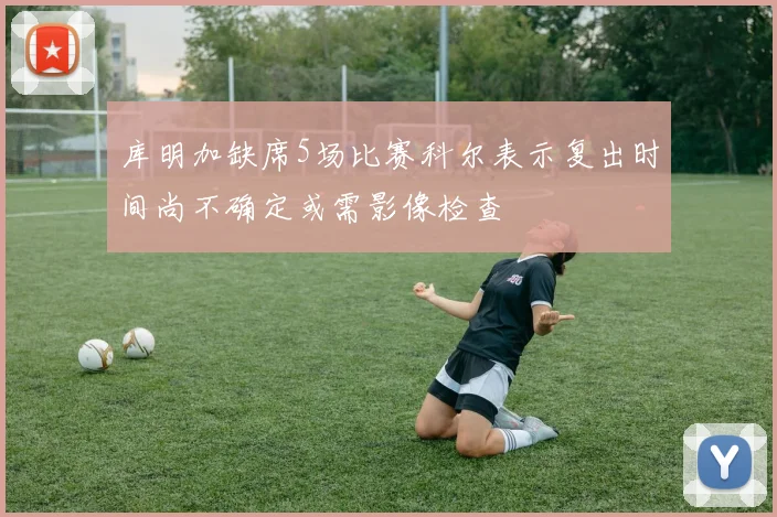 库明加缺席5场比赛科尔表示复出时间尚不确定或需影像检查