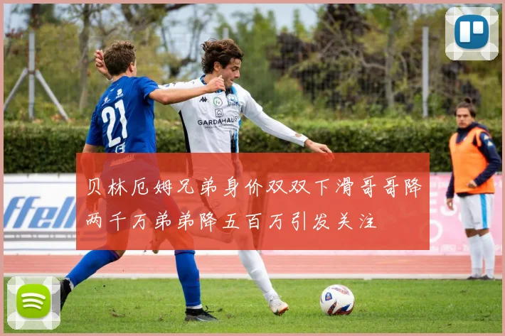 贝林厄姆兄弟身价双双下滑哥哥降两千万弟弟降五百万引发关注