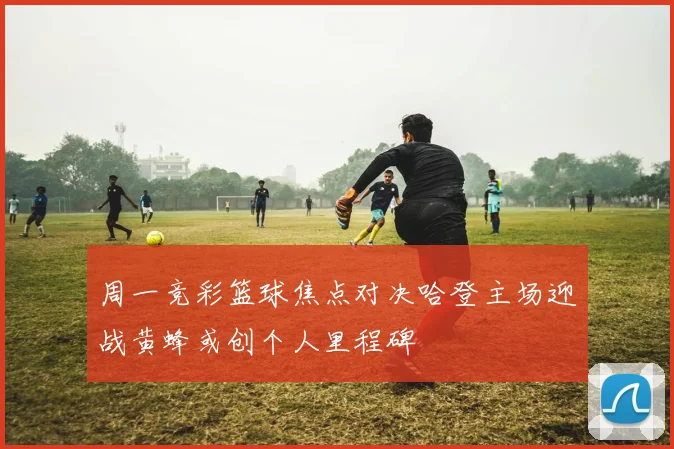 周一竞彩篮球焦点对决哈登主场迎战黄蜂或创个人里程碑