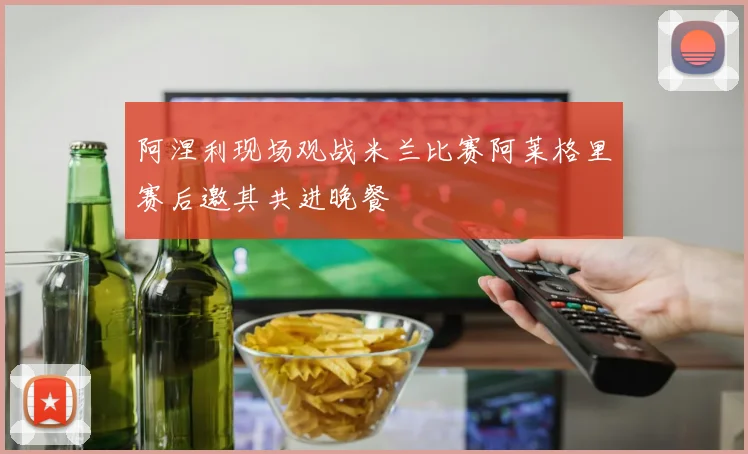 阿涅利现场观战米兰比赛阿莱格里赛后邀其共进晚餐