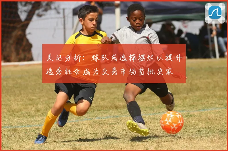 美记分析：球队或选择摆烂以提升选秀机会成为交易市场首批卖家