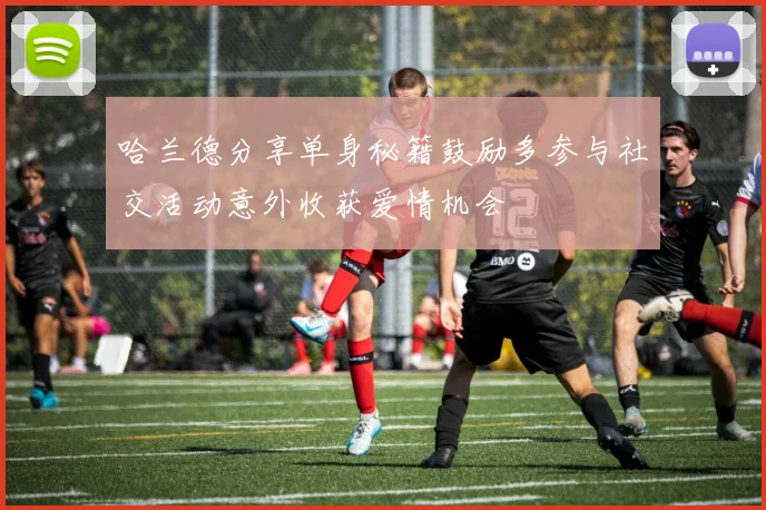 哈兰德分享单身秘籍鼓励多参与社交活动意外收获爱情机会