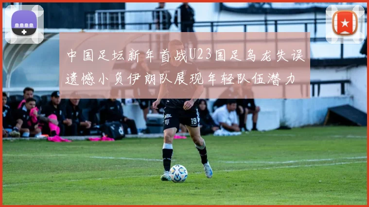 中国足坛新年首战U23国足乌龙失误遗憾小负伊朗队展现年轻队伍潜力