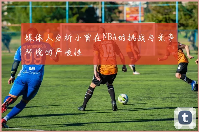 媒体人分析小曾在NBA的挑战与竞争环境的严峻性