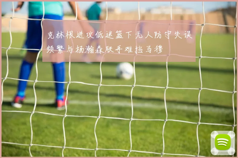 克林根进攻低迷篮下无人防守失误频繁与杨瀚森联手难挡马穆