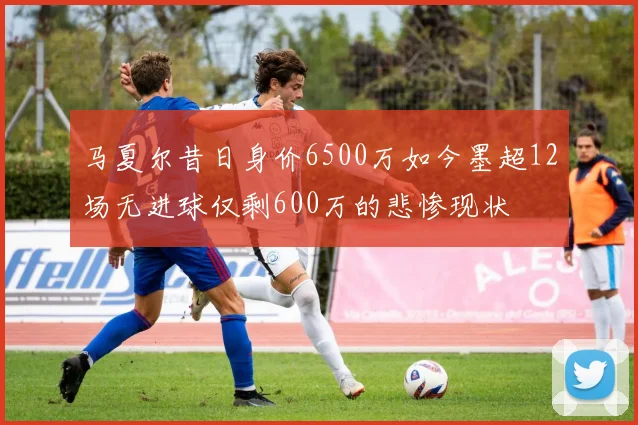 马夏尔昔日身价6500万如今墨超12场无进球仅剩600万的悲惨现状