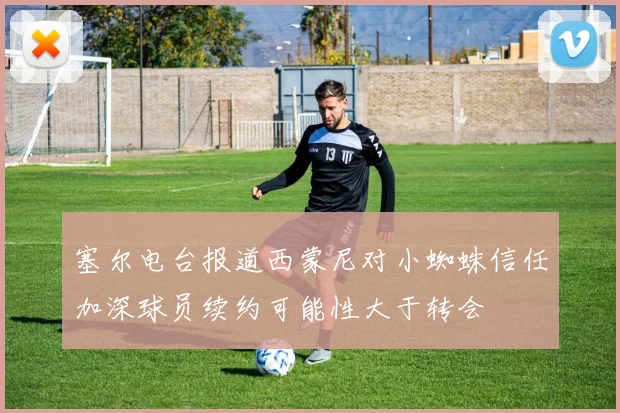 塞尔电台报道西蒙尼对小蜘蛛信任加深球员续约可能性大于转会