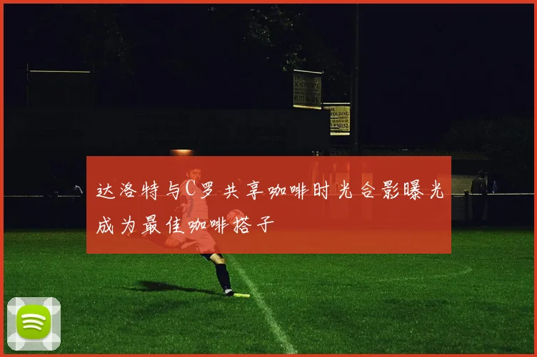 达洛特与C罗共享咖啡时光合影曝光成为最佳咖啡搭子